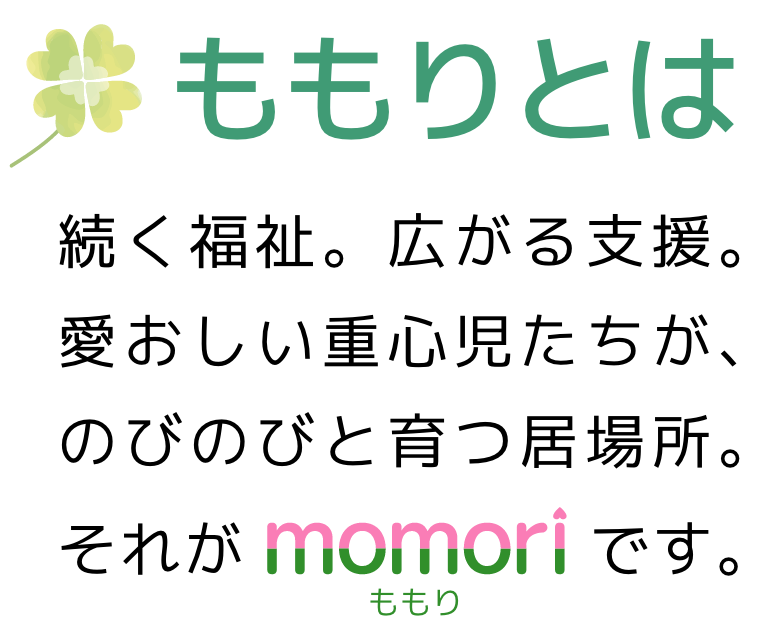 ももりとは、続く福祉。広がる支援。愛おしい重心児たちが、のびのびと育つ居場所。それがももりです。