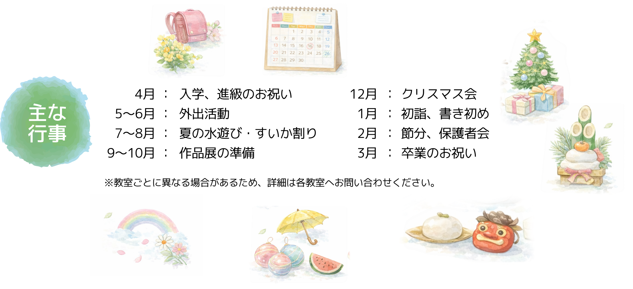 主な行事、4月入学・進級のお祝い5~6月外出活動7~8月夏の水遊び・すいか割り9~10月作品展の準備12月クリスマス会1月初詣、書き初め2月節分、保護者会3月卒業のお祝い※教室ごとに異なる場合があるため、詳細は各教室へお問い合わせください。