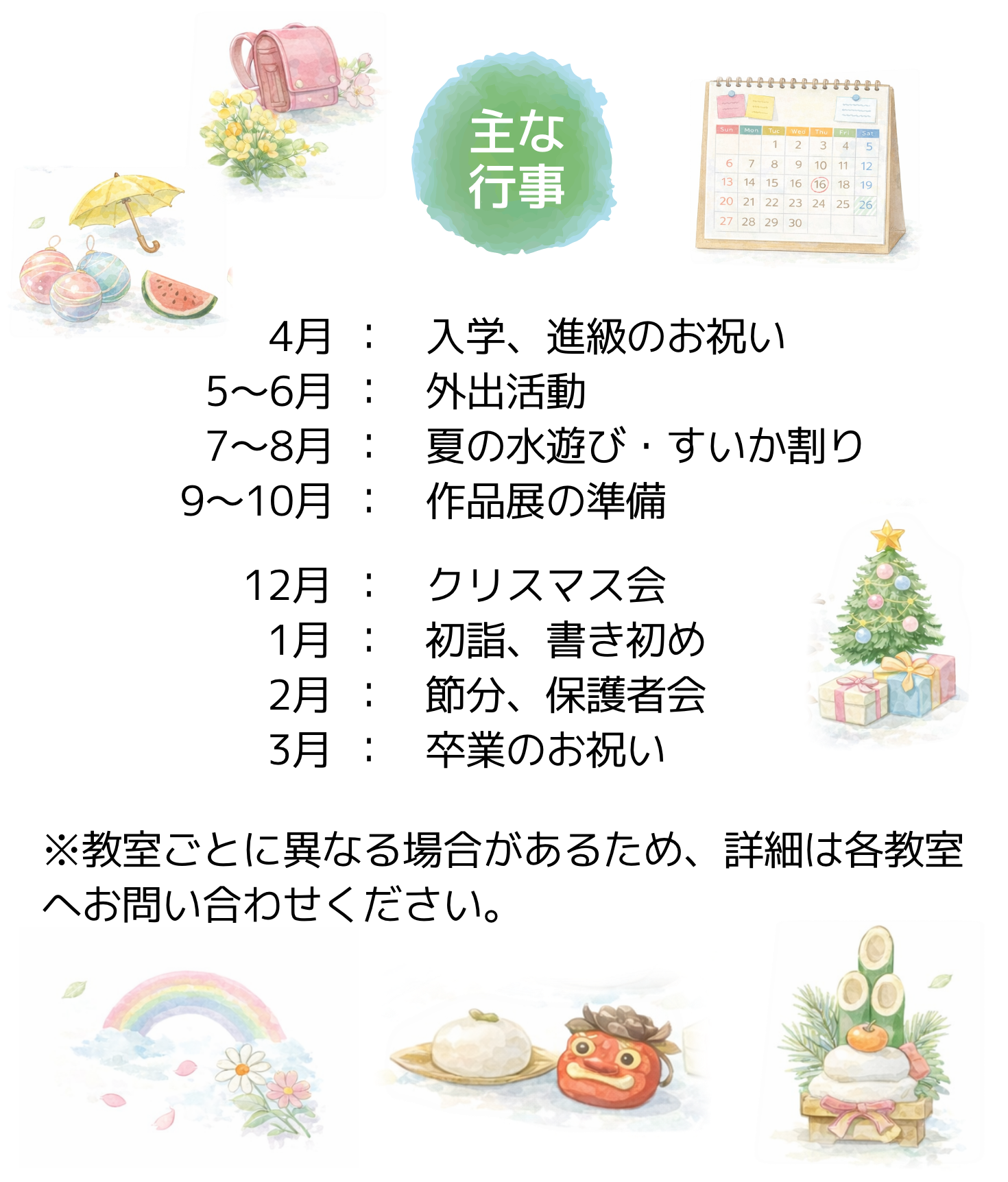 主な行事、4月入学・進級のお祝い5~6月外出活動7~8月夏の水遊び・すいか割り9~10月作品展の準備12月クリスマス会1月初詣、書き初め2月節分、保護者会3月卒業のお祝い※教室ごとに異なる場合があるため、詳細は各教室へお問い合わせください。